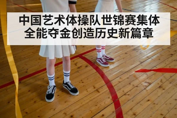 中国艺术体操队世锦赛集体全能夺金创造历史新篇章