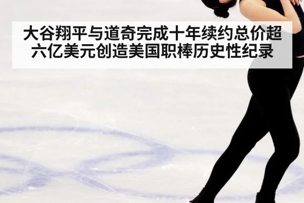 大谷翔平与道奇完成十年续约总价超六亿美元创造美国职棒历史性纪录